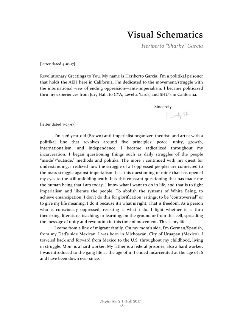 Visual Schematics

Heriberto “Sharky” Garcia

[letter dated 4-16-17]

Revolutionary Greetings to You. My name is Heriberto Garcia. I'm a politikal prisoner
that holds the AEH here in California. I'm dedicated to the movement/struggle with
the international view of ending oppression—anti-imperialism. I became politicized
thru my experiences from Jury Hall, to CYA, Level 4 Yards, and SHU’s in California.

 

cerely,

[letter dated 7-25-17]

I'ma 26 year-old (Brown) anti-imperialist organizer, theorist, and artist with a
politikal line that revolves around five principles: peace, unity, growth,
internationalism, and independence. 1 became radicalized throughout my
incarceration. 1 began questioning things such as daily struggles of the people
“inside” “outside,” methods and politiks. The more i continued with my quest for
understanding, i realized how the struggle of all oppressed peoples are connected to
the mass struggle against imperialism. It is this questioning of mine that has opened
my eyes to the still unfolding truth. It is this constant questioning that has made me
the human being that i am today. I know what i want to do in life, and that is to fight
imperialism and liberate the people. To abolish the systems of White Being, to
achieve emancipation. I don’t do this for glorification, ratings, to be “controversial” or
to give my life meaning. I do it because it’s what is right. That is freedom. As a person
who is consciously oppressed, resisting is what i do. I fight whether it is thru
theorizing, literature, teaching, or learning, on the ground or from this cell, spreading
the message of unity and revolution in this time of movement. This is my life

I come from a line of migrant family. On my mom's side, i'm German/Spanish,
from my Dad's side Mexican. I was born in Michoacan, City of Uruapan (Mexico). I
traveled back and forward from Mexico to the U.S. throughout my childhood, living
in struggle. Mom is a hard worker. My father is a federal prisoner, also a hard worker.
I was introduced to the gang life at the age of u. I ended incarcerated at the age of 16
and have been down ever since.

 

 

   

Propter Now 2:1 (Fall 2017)
43

